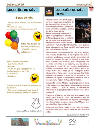 Este mês, vamos falar de “Às cegas”,
um filme nos corredores da fama do
Netflix nos últimos tempos. É um
filme de ficção científica, um thriller
muito cativante, passado na América
do Norte, e que retrata
acontecimentos do sobrenatural.
A personagem principal, no início
do filme grávida, chama-se Malorie,
e é encenada pela famosíssima e
extraordinária atriz Sandra Bullock.
Malorie vive num mundo aterrorizante, sendo quase a
única sobrevivente da força invisível que levou quase
toda a sociedade ao suicídio.
Tudo começou um dia em que foi com a sua amiga a
uma consulta de obstetrícia e, no hospital, uma mulher
batia com a cabeça no vidro da janela, sem motivo, até
morrer. Na viagem de fuga do hospital, a sua amiga
olhou fixamente para a estrada, ficou desfigurada, com
os olhos vermelhos e, de repente, saiu do carro e
colocou-se à frente de um camião, suicidando-se.
Malorie, sobrevivente, ficou destroçada e encontrou
abrigo numa casa onde já se protegiam outros
sobreviventes. Viveu assim e criou os seus dois filhos,
naquela casa, durante 5 anos. No dia em que a casa
deixou de ser segura, Malorie decidiu embarcar, com as
crianças, numa viagem de fuga, aterrorizadora.
A viagem foi surreal. Malorie e as crianças iam de barco
e não podiam tirar a venda dos olhos para não verem a
“força suicida”, que os levaria a matarem-se.
Atravessaram os perigosos rápidos de um rio de olhos
vendados!
Finalmente chegaram ao local que procuravam, uma
escola para crianças cegas. O ambiente era de
esperança, havia condições de higiene, alimentação,
risos de crianças e cantar de passarinhos! Malorie e os
seus dois filhos, ficaram lá a viver.
Recomendo este filme a todos os que, como eu, gostam
de um pouco de ficção científica e terror, para animar os
serões!
Gonçalo Martins Torrão, 7º D
Secas do mês
Atenção: Estas anedotas são extremamente
secas.
Mesmo muito secas!
As mais secas que já alguma vez ouviste!
5
SUGESTÕES DO MÊS
Estão dois balões no
deserto, vira-se um:
-Cuidado com os
catsssssss…
Mãe, comprei um relógio!
-Que marca, Artur?
-As horas.
-Ah, ah, ah, que engraçadinho. Eu
também comprei um cinto.
-Que marca?
-As costas.
Como é que se distingue o coelho macho
da fêmea?
-Metem-se os dois dentro de água. O
molhado é macho, a molhada é fêmea.
Francisco Manta Rodrigues, 9.ºB
DeClara, nº 20 fevereiro 2019
SUGESTÕES DO MÊS -
FILME
 