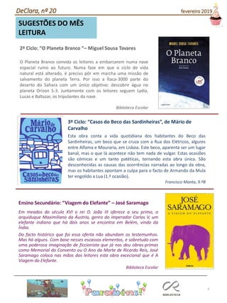 6
SUGESTÕES DO MÊS
LEITURA
2º Ciclo: “O Planeta Branco “– Miguel Sousa Tavares
O Planeta Branco convida os leitores a embarcarem numa nave
espacial rumo ao futuro. Numa fase em que o ciclo de vida
natural está alterado, é preciso pôr em marcha uma missão de
salvamento do planeta Terra. Por isso a Ítaca-3000 parte do
deserto do Sahara com um único objetivo: descobrir água no
planeta Orizon S-3. Juntamente com os leitores seguem Lydia,
Lucas e Baltazar, os tripulantes da nave.
Biblioteca Escolar
Ensino Secundário: “Viagem do Elefante” – José Saramago
Em meados do século XVI o rei D. João III oferece a seu primo, o
arquiduque Maximiliano da Áustria, genro do imperador Carlos V, um
elefante indiano que há dois anos se encontra em Belém, vindo da
Índia.
Do facto histórico que foi essa oferta não abundam os testemunhos.
Mas há alguns. Com base nesses escassos elementos, e sobretudo com
uma poderosa imaginação de ficcionista que já nos deu obras-primas
como Memorial do Convento ou O Ano da Morte de Ricardo Reis, José
Saramago coloca nas mãos dos leitores esta obra excecional que é A
Viagem do Elefante.
Biblioteca Escolar
Esta obra conta a vida quotidiana dos habitantes do Beco das
Sardinheiras, um beco que se cruza com a Rua dos Elétricos, algures
entre Alfama e Mouraria, em Lisboa. Este beco, aparenta ser um lugar
banal, mas o que lá acontece não tem nada de vulgar. Estas ocasiões
são cómicas e um tanto patéticas, tornando esta obra única. São
desconhecidas as causas das ocorrências narradas ao longo da obra,
mas os habitantes apontam a culpa para o facto de Armando da Mula
ter engolido a Lua (1.ª ocasião).
Francisco Manta, 9.ºB
3º Ciclo: “Casos do Beco das Sardinheiras”, de Mário de
Carvalho
DeClara, nº 20 fevereiro 2019
 