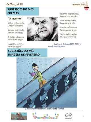 7
SUGESTÕES DO MÊS
IMAGEM DE FEVEREIRO
SUGESTÕES DO MÊS
POEMAS
A INCONTORNÁVEL REALIDADE DO NOSSO TEMPO!
“O Inverno”
Velho, velho, velho
Chegou o Inverno.
Vem de sobretudo,
Vem de cachecol,
O chão onde passa
Parece um lençol.
Esqueceu as luvas
Perto do fogão:
Quando as procurou,
Roubara-as um cão.
Com medo do frio
Encosta-se a nós:
Dai-lhe café quente
Senão perde a voz.
Velho, velho, velho.
Chegou o Inverno.
Eugénio de Andrade (1923 –2005) in
Aquela nuvem e outras
DeClara, nº 20 fevereiro 2019
 