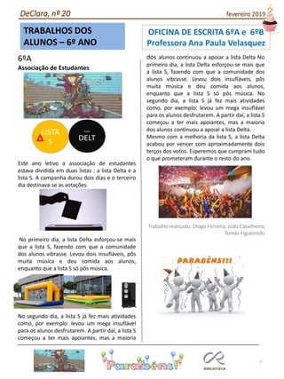 TRABALHOS DOS
ALUNOS – 6º ANO
9
6ºA
Associação de Estudantes
Este ano letivo a associação de estudantes
estava dividida em duas listas : a lista Delta e a
lista S. A campanha durou dois dias e o terceiro
dia destinava-se as votações.
No primeiro dia, a lista Delta esforçou-se mais
que a lista S, fazendo com que a comunidade
dos alunos vibrasse. Levou dois insufláveis, pôs
muita música e deu comida aos alunos,
enquanto que a lista S só pôs música.
No segundo dia, a lista S já fez mais atividades
como, por exemplo: levou um mega insuflável
para os alunos desfrutarem. A partir daí, a lista S
começou a ter mais apoiantes, mas a maioria
dos alunos continuou a apoiar a lista Delta No
primeiro dia, a lista Delta esforçou-se mais que
a lista S, fazendo com que a comunidade dos
alunos vibrasse. Levou dois insufláveis, pôs
muita música e deu comida aos alunos,
enquanto que a lista S só pôs música. No
segundo dia, a lista S já fez mais atividades
como, por exemplo: levou um mega insuflável
para os alunos desfrutarem. A partir daí, a lista S
começou a ter mais apoiantes, mas a maioria
dos alunos continuou a apoiar a lista Delta.
Mesmo com a melhoria da lista S, a lista Delta
acabou por vencer com aproximadamente dois
terços dos votos. Esperemos que cumpram tudo
o que prometeram durante o resto do ano.
Trabalho realizado: Diogo Ferreira, João Cavalheiro,
Tomás Figueiredo
DeClara, nº 20 fevereiro 2019
OFICINA DE ESCRITA 6ºA e 6ºB
Professora Ana Paula Velasquez
 