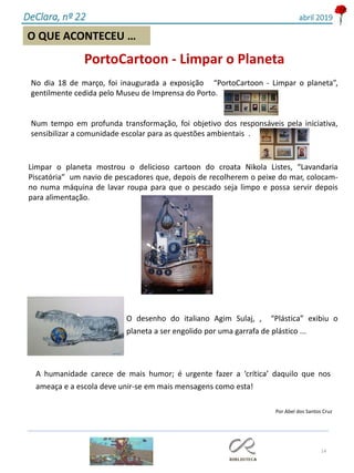 14
O QUE ACONTECEU …
DeClara, nº 22 abril 2019
PortoCartoon - Limpar o Planeta
No dia 18 de março, foi inaugurada a exposição “PortoCartoon - Limpar o planeta”,
gentilmente cedida pelo Museu de Imprensa do Porto.
Num tempo em profunda transformação, foi objetivo dos responsáveis pela iniciativa,
sensibilizar a comunidade escolar para as questões ambientais .
Por Abel dos Santos Cruz
Limpar o planeta mostrou o delicioso cartoon do croata Nikola Listes, “Lavandaria
Piscatória” um navio de pescadores que, depois de recolherem o peixe do mar, colocam-
no numa máquina de lavar roupa para que o pescado seja limpo e possa servir depois
para alimentação.
O desenho do italiano Agim Sulaj, , “Plástica” exibiu o
planeta a ser engolido por uma garrafa de plástico ...
A humanidade carece de mais humor; é urgente fazer a ‘crítica’ daquilo que nos
ameaça e a escola deve unir-se em mais mensagens como esta!
 