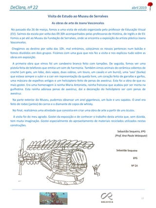 17
DeClara, nº 22 abril 2019
Visita de Estudo ao Museu de Serralves
As obras de arte de Joana Vasconcelos
No passado dia 26 de março, fomos a uma visita de estudo organizada pelo professor de Educação Visual
(EV). Saímos da escola por volta das 09.30h acompanhados pelas professoras de História, de Inglês e de EV.
Fomos a pé até ao Museu da Fundação de Serralves, onde se encontra a exposição da artista plástica Joana
Vasconcelos.
Chegámos ao destino por volta das 10h. mal entrámos, colocámos os nossos pertences num balcão e
fomos divididos em dois grupos. Ficámos com uma guia que nos fez a visita e nos explicou tudo sobre as
obras em exposição.
A primeira obra que vimos foi um candeeiro branco feito com tampões. De seguida, fomos ver uma
pistola feita de telefones que emitia um som de harmonia. Também vimos animais de cerâmica cobertos de
croché (um gato, um lobo, dois sapos, duas cobras, um touro, um cavalo e um burro), uma ‘saia’ (burka)
que estava sempre a subir e a cair em representação da queda livre, um coração feito de garrafas e garfos,
uma máscara de espelhos antigos e um helicóptero feito de penas de avestruz. Esta foi a obra de que eu
mais gostei. Era uma homenagem à rainha Maria Antonieta, rainha francesa que acabou por ser morta na
guilhotina. Esta rainha adorava penas de avestruz, daí a decoração do helicóptero ser com penas de
avestruz.
Na parte exterior do Museu, pudemos observar um anel gigantesco, um bule e uns sapatos. O anel era
feito de rodas (jantes) de carros e o diamante de copos de whisky.
No final, realizámos uma atividade que consistia em criar uma obra de arte a partir de uns óculos.
A visita foi do meu agrado. Gostei da exposição e de conhecer o trabalho desta artista que, sem dúvida,
tem muita imaginação. Gostei especialmente do aproveitamento de materiais reciclados utilizados nestas
construções.
Sebastião Sequeira, 6ºG
(Prof. Ana Paula Velasquez)
 