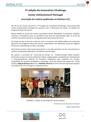 19
DeClara, nº 22 abril 2019
7ª edição do Innovation Challenge
Junior Achievement Portugal
(correção de notícia publicada no DeClara 21)
No dia 8, de março, decorreu a 7ª edição do Innovation Challenge, promovido pela
Junior Achievement Portugal em parceria com o Município do Porto, no âmbito do
Programa Porto de Futuro.
Nesta edição os alunos do ensino secundário foram desafiados a encontrar soluções
criativas e inovadoras para um problema que lhes foi apresentado logo no início da
manhã. A iniciativa decorreu no Agrupamento de Escolas do Cerco.
Ao longo do dia os alunos contaram com a assessoria de colaboradores de empresas
parceiras do Programa Porto de Futuro, especialistas em diferentes áreas de negócio
(Financeira, Marketing, Vendas, Inovação).
No final do evento, cada equipa apresentou a sua ideia perante um Júri, que premiou a
melhor proposta/solução para o problema apresentado.
Ao aplicar o princípio de “Learning by Doing” na implementação deste projeto,
pretendia-se que os alunos estivessem aptos a desenvolver competências interpessoais
e empreendedoras, espírito de iniciativa, habilidade para trabalhar em equipa,
capacidade de resolver problemas e aprender. Dois dos alunos da equipa da nossa
escola o Miguel Barbosa do 11º C e Matilde Oliveira do 12º A, fizeram parte das equipas
vencedoras do 1º e 2º lugares respetivamente.
Parabéns, a todos os participantes neste projeto.
A Professora Coordenadora de Projetos
Maria Isabel Pinto
 