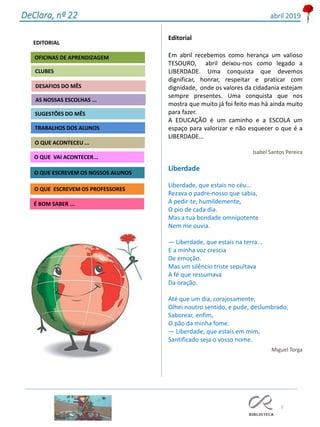 2
Agrupamento Clara de Resende
EDITORIAL
AS NOSSAS ESCOLHAS ...
SUGESTÕES DO MÊS
O QUE ACONTECEU ...
DESAFIOS DO MÊS
O QUE ESCREVEM OS PROFESSORES
É BOM SABER ...
TRABALHOS DOS ALUNOS
CLUBES
OFICINAS DE APRENDIZAGEM
O QUE VAI ACONTECER...
O QUE ESCREVEM OS NOSSOS ALUNOS
DeClara, nº 22 abril 2019
Editorial
Em abril recebemos como herança um valioso
TESOURO, abril deixou-nos como legado a
LIBERDADE. Uma conquista que devemos
dignificar, honrar, respeitar e praticar com
dignidade, onde os valores da cidadania estejam
sempre presentes. Uma conquista que nos
mostra que muito já foi feito mas há ainda muito
para fazer.
A EDUCAÇÃO é um caminho e a ESCOLA um
espaço para valorizar e não esquecer o que é a
LIBERDADE…
Isabel Santos Pereira
Liberdade
Liberdade, que estais no céu...
Rezava o padre-nosso que sabia,
A pedir-te, humildemente,
O pio de cada dia.
Mas a tua bondade omnipotente
Nem me ouvia.
— Liberdade, que estais na terra...
E a minha voz crescia
De emoção.
Mas um silêncio triste sepultava
A fé que ressumava
Da oração.
Até que um dia, corajosamente,
Olhei noutro sentido, e pude, deslumbrado,
Saborear, enfim,
O pão da minha fome.
— Liberdade, que estais em mim,
Santificado seja o vosso nome.
Miguel Torga
 