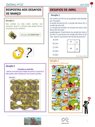 3
RESPOSTAS AOS DESAFIOS
DE MARÇO
DESAFIOS DE ABRIL
DeClara, nº 22 abril 2019
Nos cartões ao lado estão escritos seis
números. Qual é o número que podes formar
ao juntar os seis cartões?
Solução: D) 2309415687
Desafio 1
Desafio 1
Um jardim em forma de quadrado está dividido
em 4 secções:
A secção da piscina (P), a secção das flores (F), a
secção da relva (R)
e a secção da areia(A). As secções da relva e das
flores têm formato
quadrangular. O perímetro da secção da relva é
de 20m e o perímetro da secção das flores é de
12m. Qual é o perímetro da secção da piscina?
Prof. Artur Neri
A) 10m
B) 12m
C) 14m
D) 16m
E) 18m
Desafio 2
Encontre o caminho
Utiliza as escadas para chegar do ponto 1 ao ponto 2.
Não podes saltar obstáculos nem escalar paredes.
Solução:
Desafio 2
Encontre as 4 diferenças.
 