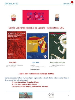 36
DeClara, nº 22 abril 2019
Livros Concurso Nacional de Leitura - fase distrital CNL
2º CICLO 3º CICLO Ensino Secundário
História do Sábio Fechado na sua Biblioteca Os Ciganos O apocalipse dos trabalhadores
de Manuel António Pina de Sophia de Mello Breyner Andresen de Valter Hugo Mãe
e Pedro Sousa Tavares
A 26 de abril na Biblioteca Municipal da Maia
Alunas apuradas na fase municipal para representar a Escola Básica e Secundária Clara de
Resende na fase intermunicipal:
2º ciclo: Luísa César Carvalho, 6ºano
3º ciclo: Inês Sanches Silva, 7º ano
Ensino Secundário: Beatriz Pereira Pinto, 12º ano
 