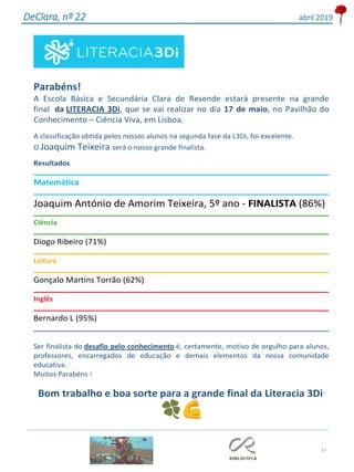 37
DeClara, nº 22 abril 2019
Parabéns!
A Escola Básica e Secundária Clara de Resende estará presente na grande
final da LITERACIA 3Di, que se vai realizar no dia 17 de maio, no Pavilhão do
Conhecimento – Ciência Viva, em Lisboa.
A classificação obtida pelos nossos alunos na segunda fase da L3Di, foi excelente.
O Joaquim Teixeira será o nosso grande finalista.
Resultados
Matemática
Joaquim António de Amorim Teixeira, 5º ano - FINALISTA (86%)
Ciência
Diogo Ribeiro (71%)
Leitura
Gonçalo Martins Torrão (62%)
Inglês
Bernardo L (95%)
___________________________________________________________________________
Ser finalista do desafio pelo conhecimento é, certamente, motivo de orgulho para alunos,
professores, encarregados de educação e demais elementos da nossa comunidade
educativa.
Muitos Parabéns !
Bom trabalho e boa sorte para a grande final da Literacia 3Di´
 