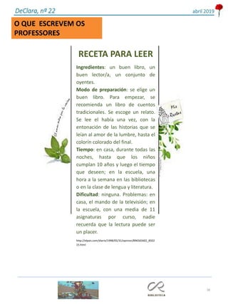 38
DeClara, nº 22 abril 2019
O QUE ESCREVEM OS
PROFESSORES
RECETA PARA LEER
Ingredientes: un buen libro, un
buen lector/a, un conjunto de
oyentes.
Modo de preparación: se elige un
buen libro. Para empezar, se
recomienda un libro de cuentos
tradicionales. Se escoge un relato.
Se lee el había una vez, con la
entonación de las historias que se
leían al amor de la lumbre, hasta el
colorín colorado del final.
Tiempo: en casa, durante todas las
noches, hasta que los niños
cumplan 10 años y luego el tiempo
que deseen; en la escuela, una
hora a la semana en las bibliotecas
o en la clase de lengua y literatura.
Dificultad: ninguna. Problemas: en
casa, el mando de la televisión; en
la escuela, con una media de 11
asignaturas por curso, nadie
recuerda que la lectura puede ser
un placer.
http://elpais.com/diario/1998/05/31/opinion/896565602_8502
15.html
 