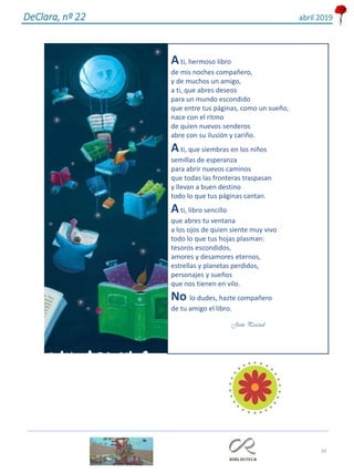 39
DeClara, nº 22 abril 2019
Ati, hermoso libro
de mis noches compañero,
y de muchos un amigo,
a ti, que abres deseos
para un mundo escondido
que entre tus páginas, como un sueño,
nace con el ritmo
de quien nuevos senderos
abre con su ilusión y cariño.
Ati, que siembras en los niños
semillas de esperanza
para abrir nuevos caminos
que todas las fronteras traspasan
y llevan a buen destino
todo lo que tus páginas cantan.
Ati, libro sencillo
que abres tu ventana
a los ojos de quien siente muy vivo
todo lo que tus hojas plasman:
tesoros escondidos,
amores y desamores eternos,
estrellas y planetas perdidos,
personajes y sueños
que nos tienen en vilo.
No lo dudes, hazte compañero
de tu amigo el libro.
Jesús Pascual
 