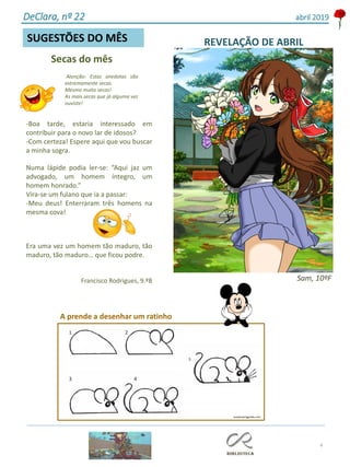 Secas do mês
Atenção: Estas anedotas são
extremamente secas.
Mesmo muito secas!
As mais secas que já alguma vez
ouviste!
4
SUGESTÕES DO MÊS
-Boa tarde, estaria interessado em
contribuir para o novo lar de idosos?
-Com certeza! Espere aqui que vou buscar
a minha sogra.
Numa lápide podia ler-se: “Aqui jaz um
advogado, um homem íntegro, um
homem honrado.”
Vira-se um fulano que ia a passar:
-Meu deus! Enterraram três homens na
mesma cova!
Era uma vez um homem tão maduro, tão
maduro, tão maduro… que ficou podre.
Francisco Rodrigues, 9.ºB
DeClara, nº 22 abril 2019
REVELAÇÃO DE ABRIL
Sam, 10ºF
A prende a desenhar um ratinho
easydrawingguides.com
 