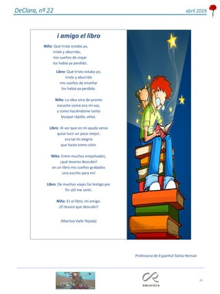 40
DeClara, nº 22 abril 2019
i amigo el libro
Niño: Qué triste estaba yo,
triste y aburrido,
mis sueños de viajar
los había ya perdido.
Libro: Qué triste estaba yo,
triste y aburrido
mis sueños de enseñar
los había ya perdido.
Niño: La idea vino de pronto
escuche como eco mi voz,
y como haciéndome tonto
busque rápido, veloz.
Libro: Al ver que en mi ayuda venia
quise lucir un poco mejor;
era tal mi alegría
que hasta tome color.
Niño: Entre muchos empolvados,
¡qué tesoros descubrí!
en un libro mis sueños grabados
¡era escrito para mí!
Libro: De muchos viajes fui testigo por
fin útil me sentí.
Niño: Es el libro, mi amigo.
¡El tesoro que descubrí!
(Maritza Valle Tejeda)
Professora de Espanhol Sónia Hernan
 