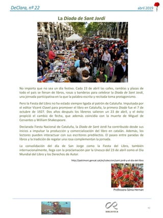 42
DeClara, nº 22 abril 2019
La Diada de Sant Jordi
No importa que no sea un día festivo. Cada 23 de abril las calles, ramblas y plazas de
todo el país se llenan de libros, rosas y banderas para celebrar la Diada de Sant Jordi,
una jornada participativa en la que la palabra escrita y recitada toma protagonismo.
Pero la Fiesta del Libro no ha estado siempre ligada al patrón de Cataluña. Impulsada por
el editor Vicent Clavel para promover el libro en Cataluña, la primera Diada fue el 7 de
octubre de 1927. Dos años después los libreros salieron un 23 de abril, y el éxito
propició el cambio de fecha, que además coincidía con la muerte de Miguel de
Cervantes y William Shakespeare.
Declarada Fiesta Nacional de Cataluña, la Diada de Sant Jordi ha contribuido desde sus
inicios a impulsar la producción y comercialización del libro en catalán. Además, los
lectores pueden interactuar con sus escritores predilectos. El paseo entre paradas de
libros y la tradición de regalar una rosa complementan la jornada.
La consolidación del día de San Jorge como la Fiesta del Libro, también
internacionalmente, llega con la proclamación por la Unesco del 23 de abril como el Día
Mundial del Libro y los Derechos de Autor.
http://patrimoni.gencat.cat/es/coleccion/sant-jordi-y-el-dia-del-libro
Professora Sónia Hernan
 