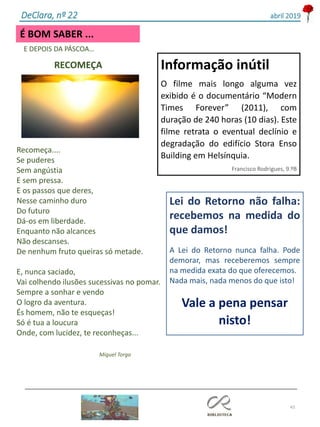 43
É BOM SABER ...
DeClara, nº 22 abril 2019
E DEPOIS DA PÁSCOA…
RECOMEÇA
Recomeça....
Se puderes
Sem angústia
E sem pressa.
E os passos que deres,
Nesse caminho duro
Do futuro
Dá-os em liberdade.
Enquanto não alcances
Não descanses.
De nenhum fruto queiras só metade.
E, nunca saciado,
Vai colhendo ilusões sucessivas no pomar.
Sempre a sonhar e vendo
O logro da aventura.
És homem, não te esqueças!
Só é tua a loucura
Onde, com lucidez, te reconheças...
Miguel Torga
Lei do Retorno não falha:
recebemos na medida do
que damos!
A Lei do Retorno nunca falha. Pode
demorar, mas receberemos sempre
na medida exata do que oferecemos.
Nada mais, nada menos do que isto!
Vale a pena pensar
nisto!
Informação inútil
O filme mais longo alguma vez
exibido é o documentário “Modern
Times Forever” (2011), com
duração de 240 horas (10 dias). Este
filme retrata o eventual declínio e
degradação do edifício Stora Enso
Building em Helsínquia.
Francisco Rodrigues, 9.ºB
 