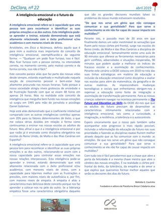 A inteligência emocional e o futuro da
educação
A inteligência emocional refere-se à capacidade que uma
pessoa tem para reconhecer e identificar as suas
próprias emoções e as dos outros. Esta inteligência pode-
se aprender e treinar, estando demonstrado que está
altamente relacionada com o êxito profissional e/ou
académico e com menores níveis de stress.
Aristóteles, em Ética a Nicómaco, definiu aquilo que é
para mim a essência mais importante do conceito de
inteligência emocional, exemplificando-a da seguinte
forma: — “Qualquer um pode ficar furioso, isso é fácil.
Mas ficar furioso com a pessoa correta, na intensidade
correta, no momento correto, pelo motivo correto e da
forma correta, isso não é fácil.”
Este conceito parece aliás que faz parte das nossas vidas
desde sempre, estando espelhado e multiplicado naquela
secção de crescimento pessoal e bem-estar hoje
altamente procurada nas nossas livrarias. Tudo porque a
nossa sociedade atingiu níveis grotescos de ansiedade e
de frustração fazendo com que se vivam 48 horas em
apenas 24 horas. Mas na realidade este conceito de
inteligência que mergulha bem fundo nas nossas emoções
só surgiu em 1995 pela mão do jornalista e psicólogo
Daniel Goleman.
Hoje está aliás demonstrado que o coeficiente intelectual
comparado com as outras inteligências contribui apenas
com 20% para os fatores determinantes de êxito, o que
me coloca sérias dúvidas em relação à forma como
continuamos a ensinar nas nossas escolas os adultos do
futuro. Mas afinal o que é a inteligência emocional e por
que razão já é ensinada como disciplina obrigatória nas
escolas do Reino Unido, de Malta e das Ilhas Canárias em
Espanha?
A inteligência emocional refere-se à capacidade que uma
pessoa tem para reconhecer e identificar as suas próprias
emoções e as dos outros, relacionando-se assim com a
nossa capacidade para controlar essas emoções nas
nossas relações interpessoais. Esta inteligência pode-se
aprender e treinar, estando demonstrado que está
altamente relacionada com o êxito profissional e/ou
académico, com menores níveis de stress, com a
capacidade para lidarmos melhor com as frustrações e
pressões, com maiores níveis de autoeficácia e, por fim,
com maiores níveis de empatia. A empatia é aliás a
característica mais deliciosa deste conceito porque nos faz
aprender a colocar-nos na pele do outro. Se a liderança
empática fosse uma característica obrigatória daqueles
que são os grandes decisores mundiais talvez os
problemas do nosso mundo estivessem resolvidos.
"De que nos serve um génio que não consegue
comunicar a sua genialidade? Para que serve o
conhecimento se ele não for capaz de causar impacto em
multidões?"
Perante isto, e passado mais de 20 anos em que
finalmente damos um valor inestimável às sensações que
fluem pelo nosso córtex pré-frontal, surge nas escolas do
Reino Unido, de Malta e das Ilhas Canárias a disciplina de
educação emocional. Semanalmente existe uma aula de
90 minutos que oferece as ferramentas necessárias para
gerir conflitos, adversidades e situações inesperadas, 90
minutos que podem ajudar a melhorar os índices de
fracasso escolar e a assimilação de conhecimentos.
Perante este cenário a OCDE colocou em 2019 na rota das
suas linhas estratégicas em matéria de educação a
inclusão da educação emocional como disciplina a avaliar
nas escolas para além da matemática, da geografia e de
outras matérias. As imprescindíveis mudanças
tecnológicas e sociais que enfrentamos obrigam-nos a
repensar a educação como fonte de integração e
assimilação de transformação permanente. Para as nossas
crianças saberem navegar na incerteza permanente o The
Future and Education on Skills da OCDE diz-nos que que
os adultos do futuro precisam de desenvolver as
características intimamente relacionadas com a
inteligência emocional, tais como a curiosidade, a
imaginação, a resiliência, a tolerância e o autocontrolo.
Espero sinceramente que o nosso país também saiba
acompanhar este progresso o mais rápido possível,
incluindo a reformulação da educação do futuro nas suas
prioridades e fazendo as disciplinas exatas fluírem melhor
através daquilo que as faz comunicar com o mundo: as
emoções. De que nos serve um génio que não consegue
comunicar a sua genialidade? Para que serve o
conhecimento se ele não for capaz de causar impacto em
multidões?
Com tudo isto é fácil percebermos que a chave que abre a
porta da felicidade é a mesma chave mestra que abre o
cérebro das nossas emoções. É na realidade o córtex pré-
frontal do êxito, da tolerância, da empatia e do amor o
que explica que queiramos formar melhor aqueles que
serão os decisores dos dias do futuro.
Mafalda G. Coutinho
Fundadora e editora da Plataforma Bisturi Cidadania ativa
44
DeClara, nº 22 abril 2019
 