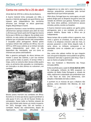 46
DeClara, nº 22 abril 2019
Conta-me como foi o 25 de abril
24 de Abril de 1974 foi o último dia da ditadura.
A Guerra Colonial tinha começado em 1961, e
opunha o Exército português aos guerrilheiros que
lutavam pela independência dos territórios
africanos que Portugal na altura governava:
Angola, Moçambique e Guiné.
O governo chamava a esses territórios «províncias
ultramarinas» (porque estavam para além do mar)
e afirmava que faziam parte de Portugal da mesma
forma que o Minho ou o Algarve. Na verdade eram
colónias, ou seja, países com populações e línguas
próprias que no passado tinham sido conquistados
e ocupados pelos portugueses. Muitos países
europeus tinham tido colónias em África, mas em
1973 ou 1974 essas colónias já se tinham tornado
países independentes quer dizer, já não
dependiam das metrópoles, que era como se
chamava aos países colonizadores.
Mas o governo português da altura teimava em
manter a posse das colónias, e por isso enviava
para a guerra todos os jovens. O serviço militar a
tropa, como se costuma dizer durava então quatro
anos, os primeiros dois passados na «metrópole»,
em instrução e os dois últimos no «ultramar», em
combate.
Muitos jovens morriam nos combates em África.
Durante os 13 anos que durou a guerra perderam a
vida quase 9 mil e uns 30 mil ficaram feridos ou
estropiados. Quase todas as famílias estavam de
luto, pois tinham pelo menos um morto na guerra.
Em 1973, Portugal tinha 150 mil homens a
combater. Muitos dos sobreviventes, depois de
regressarem, mostravam dificuldade em
integrarem-se na vida civil e eram frequentes as
doenças psiquiátricas provocadas pela terrível
experiência por que tinham passado.
Além disso, Portugal (que era, como agora, um país
pobre) dirigia para as despesas da guerra cerca de
metade do dinheiro que gastava. Portanto, quase
não havia obras públicas; construíam-se poucas
estradas, pontes, escolas ou hospitais.
A Guerra Colonial nunca poderia ser ganha pelos
portugueses, pois o seu combate era contra a
própria História. Quase toda a África era já
independente.
Nesse tempo não se podia criticar o governo, mas
como a guerra se arrastava, os mortos eram já
muitos e as despesas cresciam cada vez mais, as
pessoas passaram a estar fartas daquilo tudo. A
certa altura, os militares começaram a ser
apontados como os culpados por a guerra se
arrastar.
Ora, como eles sabiam melhor do que ninguém
que uma guerra daquelas nunca poderia ser ganha,
resolveram derrubar o governo pela força. Fazer o
que se chama um golpe de Estado.
Para isso fundaram o Movimento das Forças
Armadas (MFA).
O dia escolhido para a ação foi 25 de Abril de 1974.
De madrugada, militares do MFA ocuparam os
estúdios do Rádio Clube Português e, através da
rádio, explicaram à população que pretendiam que
o País fosse de novo uma democracia, com
eleições e liberdades de toda a ordem.
E punham no ar músicas de que a ditadura não
gostava, como Grândola Vila Morena, de José
Afonso.
Continua...
 