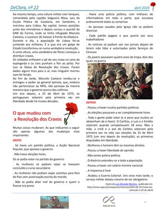 47
DeClara, nº 22 abril 2019
Ao mesmo tempo, uma coluna militar com tanques,
comandada pelo capitão Salgueiro Maia, saiu da
Escola Prática de Cavalaria, em Santarém, e
marchou para Lisboa. Na capital, tomou posições
junto dos ministérios e depois cercou o quartel da
GNR do Carmo, onde se tinha refugiado Marcelo
Caetano, o sucessor de Salazar à frente da ditadura.
Durante o dia, a população de Lisboa foi-se
juntando aos militares. E o que era um golpe de
Estado transformou-se numa verdadeira revolução.
A certa altura, uma vendedora de flores começou a
distribuir cravos.
Os soldados enfiavam o pé do seu cravo no cano da
espingarda e os civis punham a flor ao peito. Por
isso se falava de Revolução dos Cravos. Foram
dados alguns tiros para o ar, mas ninguém morreu
nem foi ferido.
Ao fim da tarde, Marcelo Caetano rendeu-se e
entregou o poder ao general Spínola, que, embora
não pertencesse ao MFA, não pensava da mesma
maneira que o governo acerca das colónias.
Um ano depois, a 25 de Abril de 1975, os
portugueses votaram pela primeira vez em
liberdade desde há muitas décadas.
O que mudou com
a Revolução dos Cravos
Muitas coisas mudaram. As que indicamos a seguir
são apenas algumas das mudanças mais
importantes
ANTES
. Só havia um partido político, a Acção Nacional
Popular, que apoiava o governo
. Não havia eleições livres.
Só se podia votar no partido do governo
. As mulheres só podiam votar se tivessem
concluído o curso secundário
. As mulheres não podiam viajar sozinhas para fora
do País sem autorização escrita do marido
. Não se podia dizer mal do governo e quem o
fizesse era preso
. Havia uma polícia política, com milhares de
informadores em toda a parte, que escutava
praticamente todas as conversas
. As pessoas casadas pela Igreja não se podiam
divorciar
. Cada patrão pagava o que queria aos seus
trabalhadores
. As notícias só podiam sair nos jornais depois de
terem sido lidas e autorizadas pelos Serviços de
Censura
. Os jovens passavam quatro anos da tropa, dois dos
quais na guerra
DEPOIS
. Passou a haver muitos partidos políticos
. As eleições passaram a ser completamente livres
. Toda a gente pode votar (e é pena que muitos se
abstenham de o fazer). O Carlitos, o Luís e o Emídio
votariam quando completassem 18 anos. Mas a
mãe, a irmã e a avó do Carlitos votariam pela
primeira vez na vida nas eleições de 25 de Abril
1975 (um ano depois da revolução), as primeiras
disputadas em liberdade.
. Mulheres e homens têm os mesmos direitos
. Passou a haver liberdade de opinião
. Não existe polícia política
. O divórcio estendeu-se a toda a população
. Passou a haver um salário mínimo nacional
. A Imprensa é livre
. Acabou a Guerra Colonial. Uns anos mais tarde, o
serviço militar deixou mesmo de ser obrigatório
(texto de Luís Almeida Martins , publicado em:
http://visao.sapo.pt/visaojunior/noticias/2016-04-14-Conta-me-
como-foi-o-25-de-abril)
 