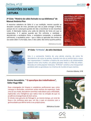 Esta é a comovente história de uma pérola enorme, de como foi
descoberta e de como se perdeu, levando com ela os sonhos bons e maus
que representava. É também a história de uma família e da solidariedade
especial entre uma mulher, um pobre pescador índio e o filho de ambos.
Baseada um conto popular mexicano, “A Pérola” constitui uma inesquecível
parábola sobre as grandezas e as misérias do mundo em que vivemos.
Francisco Manta, 9.ºB
3º Ciclo: “A Pérola”, de John Steinbeck
5
SUGESTÕES DO MÊS
LEITURA
2º Ciclo: “História do sábio fechado na sua biblioteca” de
Manuel António Pina
A excessiva sabedoria do Sábio é a sua maldição: mesmo quando se
descobre cansado de viver, percebe que não se pode entregar à Morte,
porque ela só o alcançará quando ele não a reconhecer (e ele reconhece
tudo). A libertação implica uma saída do labirinto de livros em que se
emparedou. E é apenas quando por fim enfrenta a realidade –
descobrindo a verdadeira fome, a verdadeira compaixão, o verdadeiro
sofrimento, o verdadeiro amor – que o Sábio se apercebe dos limites do
seu vasto saber. É uma lição, claro. E das subtis: tão irónica quanto poética.
Biblioteca Escolar
DeClara, nº 22 abril 2019
Duas empregadas de limpeza e carpideiras profissionais que, entre
cansaços e desilusões, encontram ainda motivos de esperança. Cada
uma ao seu modo, descobrem caminhos nada óbvios para a felicidade,
explicando uma inteligência que radica mais na emoção do que na
prudência envergonhada do bom senso.
O retrato mais genuíno de Portugal é, ao mesmo tempo, um sinal de
força e de confiança para que, um dia, o país se encontre com a
generosidade que define tanto o seu próprio povo.
Biblioteca Escolar
Ensino Secundário: “ O apocalipse dos trabalhadores”,
Valter Hugo Mãe
 