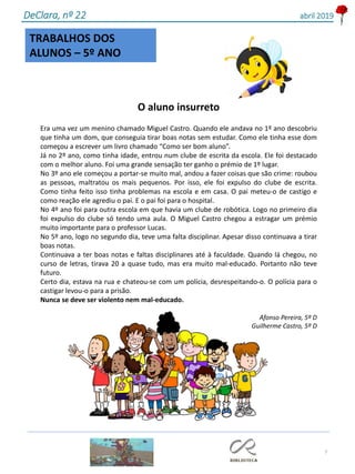 TRABALHOS DOS
ALUNOS – 5º ANO
7
DeClara, nº 22 abril 2019
O aluno insurreto
Era uma vez um menino chamado Miguel Castro. Quando ele andava no 1º ano descobriu
que tinha um dom, que conseguia tirar boas notas sem estudar. Como ele tinha esse dom
começou a escrever um livro chamado “Como ser bom aluno”.
Já no 2º ano, como tinha idade, entrou num clube de escrita da escola. Ele foi destacado
com o melhor aluno. Foi uma grande sensação ter ganho o prémio de 1º lugar.
No 3º ano ele começou a portar-se muito mal, andou a fazer coisas que são crime: roubou
as pessoas, maltratou os mais pequenos. Por isso, ele foi expulso do clube de escrita.
Como tinha feito isso tinha problemas na escola e em casa. O pai meteu-o de castigo e
como reação ele agrediu o pai. E o pai foi para o hospital.
No 4º ano foi para outra escola em que havia um clube de robótica. Logo no primeiro dia
foi expulso do clube só tendo uma aula. O Miguel Castro chegou a estragar um prémio
muito importante para o professor Lucas.
No 5º ano, logo no segundo dia, teve uma falta disciplinar. Apesar disso continuava a tirar
boas notas.
Continuava a ter boas notas e faltas disciplinares até à faculdade. Quando lá chegou, no
curso de letras, tirava 20 a quase tudo, mas era muito mal-educado. Portanto não teve
futuro.
Certo dia, estava na rua e chateou-se com um polícia, desrespeitando-o. O polícia para o
castigar levou-o para a prisão.
Nunca se deve ser violento nem mal-educado.
Afonso Pereira, 5º D
Guilherme Castro, 5º D
 