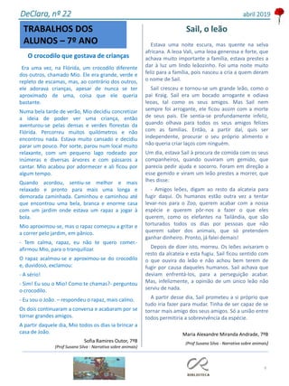 9
O crocodilo que gostava de crianças
Era uma vez, na Flórida, um crocodilo diferente
dos outros, chamado Mio. Ele era grande, verde e
repleto de escamas, mas, ao contrário dos outros,
ele adorava crianças, apesar de nunca se ter
aproximado de uma, coisa que ele queria
bastante.
Numa bela tarde de verão, Mio decidiu concretizar
a ideia de poder ver uma criança, então
aventurou-se pelas densas e verdes florestas da
Flórida. Percorreu muitos quilómetros e não
encontrou nada. Estava muito cansado e decidiu
parar um pouco. Por sorte, parou num local muito
relaxante, com um pequeno lago rodeado por
inúmeras e diversas árvores e com pássaros a
cantar. Mio acabou por adormecer e ali ficou por
algum tempo.
Quando acordou, sentiu-se melhor e mais
relaxado e pronto para mais uma longa e
demorada caminhada. Caminhou e caminhou até
que encontrou uma bela, branca e enorme casa
com um jardim onde estava um rapaz a jogar à
bola.
Mio aproximou-se, mas o rapaz começou a gritar e
a correr pelo jardim, em pânico.
- Tem calma, rapaz, eu não te quero comer.-
afirmou Mio, para o tranquilizar.
O rapaz acalmou-se e aproximou-se do crocodilo
e, duvidoso, exclamou:
- A sério!
- Sim! Eu sou o Mio! Como te chamas?- perguntou
o crocodilo.
- Eu sou o João. – respondeu o rapaz, mais calmo.
Os dois continuaram a conversa e acabaram por se
tornar grandes amigos.
A partir daquele dia, Mio todos os dias ia brincar a
casa de João.
Sofia Ramires Outor, 7ºB
(Prof Susana Silva - Narrativa sobre animais)
DeClara, nº 22 abril 2019
TRABALHOS DOS
ALUNOS – 7º ANO
Sail, o leão
Estava uma noite escura, mas quente na selva
africana. A leoa Vali, uma leoa generosa e forte, que
achava muito importante a família, estava prestes a
dar à luz um lindo leãozinho. Foi uma noite muito
feliz para a família, pois nasceu a cria a quem deram
o nome de Sail.
Sail cresceu e tornou-se um grande leão, como o
pai Kraig. Sail era um bocado arrogante e odiava
leoas, tal como os seus amigos. Mas Sail nem
sempre foi arrogante, ele ficou assim com a morte
de seus pais. Ele sentia-se profundamente infeliz,
quando olhava para todos os seus amigos felizes
com as famílias. Então, a partir daí, quis ser
independente, procurar o seu próprio alimento e
não queria criar laços com ninguém.
Um dia, estava Sail à procura de comida com os seus
companheiros, quando ouviram um gemido, que
parecia pedir ajuda e socorro. Foram em direção a
esse gemido e viram um leão prestes a morrer, que
lhes disse:
- Amigos leões, digam ao resto da alcateia para
fugir daqui. Os humanos estão outra vez a tentar
levar-nos para o Zoo, querem acabar com a nossa
espécie e querem pôr-nos a fazer o que eles
querem, como os elefantes na Tailândia, que são
torturados todos os dias por pessoas que não
querem saber dos animais, que só pretendem
ganhar dinheiro. Pronto, já falei demais!
Depois de dizer isto, morreu. Os leões avisaram o
resto da alcateia e esta fugiu. Sail ficou sentido com
o que ouvira do leão e não achou bem terem de
fugir por causa daqueles humanos. Sail achava que
deviam enfrentá-los, para a perseguição acabar.
Mas, infelizmente, a opinião de um único leão não
serviu de nada.
A partir desse dia, Sail prometeu a si próprio que
tudo iria fazer para mudar. Tinha de ser capaz de se
tornar mais amigo dos seus amigos. Só a união entre
todos permitiria a sobrevivência da espécie.
Maria Alexandre Miranda Andrade, 7ºB
(Prof Susana Silva - Narrativa sobre animais)
 