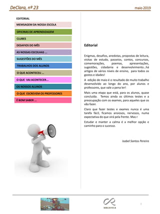 Editorial
Enigmas, desafios, anedotas, propostas de leitura,
visitas de estudo, passeios, contos, concursos,
comemorações, poemas, apresentações,
sugestões, cidadania e desenvolvimento…há
artigos de vários níveis de ensino, para todos os
gostos e idades!
A edição de maio é o resultado de muito trabalho
desenvolvido ao longo do ano, por alunos e
professores, que vale a pena ler!
Mais uma etapa que está, para os alunos, quase
concluída. Temos ainda os últimos testes e a
preocupação com os exames, para aqueles que os
vão fazer.
Claro que fazer testes e exames nunca é uma
tarefa fácil, ficamos ansiosos, nervosos, numa
expectativa do que virá pela frente. Mas r
Estudar e manter a calma é a melhor opção e
caminho para o sucesso.
Isabel Santos Pereira
2
Agrupamento Clara de Resende
EDITORIAL
AS NOSSAS ESCOLHAS ...
SUGESTÕES DO MÊS
O QUE ACONTECEU ...
DESAFIOS DO MÊS
O QUE ESCREVEM OS PROFESSORES
É BOM SABER ...
TRABALHOS DOS ALUNOS
CLUBES
OFICINAS DE APRENDIZAGEM
O QUE VAI ACONTECER...
OS NOSSOS ALUNOS
MEMSAGEM DA NOSSA ESCOLA
DeClara, nº 23 maio 2019
 
