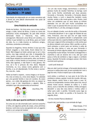 23
DeClara, nº 23 maio 2019
TRABALHOS DOS
ALUNOS – 7º ANO
Exercitação da elaboração de um texto narrativo sob
a forma de uma fábula desenvolvido nas aulas de
Português, 7ºano
Uma história de amizade
Ainda me lembro… há cinco anos, eu e o meu melhor
amigo, o João, íamos de férias, e tanto eu como ele
estávamos muito empolgados. Os pais dele tinham
demorado meses a marcá-las, mas, enfim,
conseguiram. Marcaram umas férias em Londres, e o
melhor é que também eu ia de férias, para um hotel
de cães. Eu e o João éramos os melhores amigos,
otimistas, contentes e animados.
Quando lá chegámos, fomos direitos à casa que eles
tinham alugado e, mais tarde, foram deixar-me no
hotel. Mal cheguei ao hotel, pensei que ia ser o meu
sonho, mas logo entendi que não. A despedida foi
dura, porém consegui dormir lá uma noite. O sítio
onde fiquei alojado era muito perto, aliás, em frente à
casa onde a minha família se encontrava. O hotel só
tinha cães egoístas, e não fazem o meu género. Por
isso, saí e fui à procura do meu dono. Naquele
momento, eu vi-o, estava numa gelataria com a
família, e eu ali abandonado. Fiz-lhe sinais e acenei-
lhe, mas ele… nada.
Voltei ao hotel e esperei… nunca chegou a vir buscar-
me, mas cá estou eu, cinco anos depois. Fui adotado
por uma grande família e vivo em Londres. Às vezes
penso… se o João não gostava de mim, ou sequer se
sabe o que é dar importância a alguém. Mas a
verdade é que não compreendo os humanos!
Ana Pinto, 7ºA
Lord, o cão que queria conhecer o mundo
Era uma vez um cão chamado Lord. Lord era castanho
e tinha, em algumas partes do corpo, umas pintinhas
brancas. Lord vivia numa casa grande com um gigante
jardim e um campo de futebol.
Era um cão muito meigo, dorminhoco e carente e
gostava muito de receber festinhas na barriga. Lord
vivia numa família constituída por duas pessoas:
Fernando e Fernanda. Fernando e Fernanda davam
muitas festas a Lord e davam-lhe também muita
comida, sendo o cão muito grato a eles. Porém, Lord
tinha um problema que os seus donos já tinham
detetado: era um cão com muita curiosidade em
saber o que se passava fora de sua casa e como era o
mundo lá fora. E, um dia, conseguiu escapar.
Era um sábado à tarde, num dia de verão, e Fernando
e Fernanda decidiram ir ver o jogo de futebol do seu
neto, Francisco, uma vez que era um jogo muito
importante, que poderia decidir o campeonato. Lord
achou que esta era a oportunidade perfeita para fugir,
visto que o jogo já tinha começado e o cão sentia que
os donos estavam com pressa. Mal o portão se abriu,
Lord começou a correr para um terreno à volta da
casa dos seus donos e, uma vez que Fernando e
Fernanda já tinham alguma idade, não o conseguiram
acompanhar muito tempo. Fernando ia devagarinho e
mantinha o cão ao alcance de o ver, até que Lord
passa a linha do comboio e, logo a seguir, o comboio
passa. Quando Fernando conseguiu passar, não havia
sinal do Lord e gritava:
- Lord! Lord! Anda cá!
Mas em vão! Lord já ia longe, e Fernando desistiu de o
procurar e voltou para casa, já sem vontade de ir ver o
jogo do neto. Ficava à espera que o cão voltasse.
Lord andou a conhecer as ruas para lá da linha do
comboio e estava a gostar muito do mundo. Até que,
horas depois, sentiu fome e quis voltar a casa. Aí,
sentiu-se arrependido e tentou voltar para trás, mas já
estava muito escuro. Andava às voltas e, a certa
altura, ouviu o barulho do comboio. Então conseguiu
descobrir a casa dos seus donos e tentou saltar e
saltar para subir o portão. Fernando ouviu logo as
patas do cão a bater no portão e foi buscá-lo. De
seguida, disse:
- Ai meu maroto! Nunca obedeces!
A partir daí, Lord perdeu a sua vontade de fugir.
Filipe Araújo, 7.º A
Professora Susana Silva
 