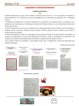 24
DeClara, nº 23 maio 2019
CIDADANIA E DESENVOLVIMENTO
Violência Doméstica
7º A
Folhetos elaborados em grupo, sobre Violência Doméstica pela turma do 7.º A na disciplina de Cidadania e
Desenvolvimento, no 2.º período, em parceria pedagógica com as disciplinas de Geografia, TIC e a Biblioteca
Escolar.
O trabalho foi realizado com o intuito de sensibilizar os alunos para um problema social, na perspetiva de o
analisarem em consonância com a Declaração Universal dos Direitos Humanos e com a Declaração Universal dos
Direitos dos Animais.
O tema foi proposto por mim, mas os subtemas foram selecionados pelos alunos: Violência contra as Mulheres,
Violência contra os Homens, Violência contra os Idosos, Violência contra os Filhos, Violência entre Irmãos e
Violência contra os Animais.
O tema foi introduzido através da visualização de documentários televisivos, foi desenvolvido com trabalho de
pesquisa de informação na internet sobre definição do fenómeno, causas e consequências do fenómeno, sua
relação com os Direitos Humanos/Direitos dos Animais e contactos úteis de apoio às vítimas.
O seu objetivo último foi sensibilizar a comunidade escolar para a problemática, através da distribuição dos
folhetos produzidos.
Professora Susana Silva
 