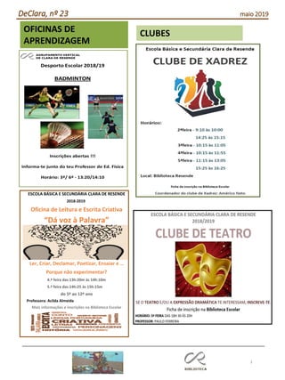 3
Agrupamento Clara de Resende
CLUBESOFICINAS DE
APRENDIZAGEM
ESCOLA BÁSICA E SECUNDÁRIA CLARA DE RESENDE
2018-2019
Oficina de Leitura e Escrita Criativa
“Dá voz à Palavra”
Ler, Criar, Declamar, Poetizar, Ensaiar e …
Porque não experimentar?
4.ª feira das 13h:20m às 14h:10m
5.ª feira das 14h:25 às 15h:15m
do 5º ao 12º ano
Professora: Acilda Almeida
Mais informações e inscrições na Biblioteca Escolar
DeClara, nº 23 maio 2019
 