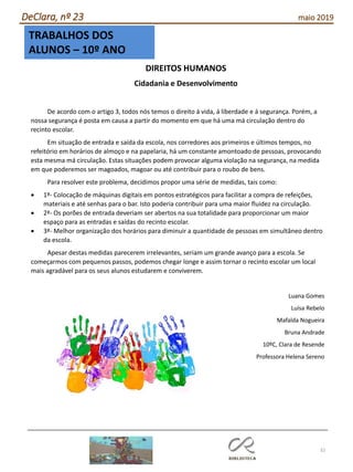 32
DeClara, nº 23 maio 2019
TRABALHOS DOS
ALUNOS – 10º ANO
DIREITOS HUMANOS
Cidadania e Desenvolvimento
De acordo com o artigo 3, todos nós temos o direito á vida, á liberdade e á segurança. Porém, a
nossa segurança é posta em causa a partir do momento em que há uma má circulação dentro do
recinto escolar.
Em situação de entrada e saída da escola, nos corredores aos primeiros e últimos tempos, no
refeitório em horários de almoço e na papelaria, há um constante amontoado de pessoas, provocando
esta mesma má circulação. Estas situações podem provocar alguma violação na segurança, na medida
em que poderemos ser magoados, magoar ou até contribuir para o roubo de bens.
Para resolver este problema, decidimos propor uma série de medidas, tais como:
• 1ª- Colocação de máquinas digitais em pontos estratégicos para facilitar a compra de refeições,
materiais e até senhas para o bar. Isto poderia contribuir para uma maior fluidez na circulação.
• 2ª- Os porões de entrada deveriam ser abertos na sua totalidade para proporcionar um maior
espaço para as entradas e saídas do recinto escolar.
• 3ª- Melhor organização dos horários para diminuir a quantidade de pessoas em simultâneo dentro
da escola.
Apesar destas medidas parecerem irrelevantes, seriam um grande avanço para a escola. Se
começarmos com pequenos passos, podemos chegar longe e assim tornar o recinto escolar um local
mais agradável para os seus alunos estudarem e conviverem.
Luana Gomes
Luísa Rebelo
Mafalda Nogueira
Bruna Andrade
10ºC, Clara de Resende
Professora Helena Sereno
 