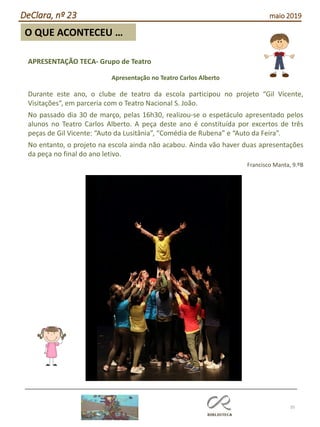 35
O QUE ACONTECEU …
DeClara, nº 23 maio 2019
APRESENTAÇÃO TECA- Grupo de Teatro
Apresentação no Teatro Carlos Alberto
Durante este ano, o clube de teatro da escola participou no projeto “Gil Vicente,
Visitações”, em parceria com o Teatro Nacional S. João.
No passado dia 30 de março, pelas 16h30, realizou-se o espetáculo apresentado pelos
alunos no Teatro Carlos Alberto. A peça deste ano é constituída por excertos de três
peças de Gil Vicente: “Auto da Lusitânia”, “Comédia de Rubena” e “Auto da Feira”.
No entanto, o projeto na escola ainda não acabou. Ainda vão haver duas apresentações
da peça no final do ano letivo.
Francisco Manta, 9.ºB
 
