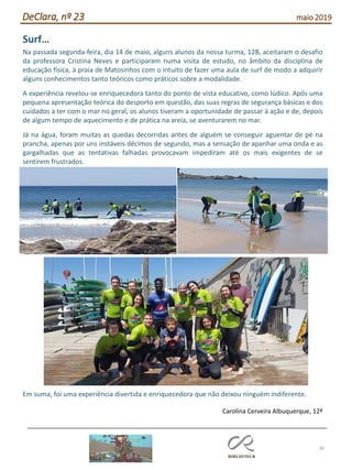 36
DeClara, nº 23 maio 2019
Surf…
Na passada segunda-feira, dia 14 de maio, alguns alunos da nossa turma, 12B, aceitaram o desafio
da professora Cristina Neves e participaram numa visita de estudo, no âmbito da disciplina de
educação física, à praia de Matosinhos com o intuito de fazer uma aula de surf de modo a adquirir
alguns conhecimentos tanto teóricos como práticos sobre a modalidade.
A experiência revelou-se enriquecedora tanto do ponto de vista educativo, como lúdico. Após uma
pequena apresentação teórica do desporto em questão, das suas regras de segurança básicas e dos
cuidados a ter com o mar no geral, os alunos tiveram a oportunidade de passar à ação e de, depois
de algum tempo de aquecimento e de prática na areia, se aventurarem no mar.
Já na água, foram muitas as quedas decorridas antes de alguém se conseguir aguentar de pé na
prancha, apenas por uns instáveis décimos de segundo, mas a sensação de apanhar uma onda e as
gargalhadas que as tentativas falhadas provocavam impediram até os mais exigentes de se
sentirem frustrados.
Em suma, foi uma experiência divertida e enriquecedora que não deixou ninguém indiferente.
Carolina Cerveira Albuquerque, 12º
 