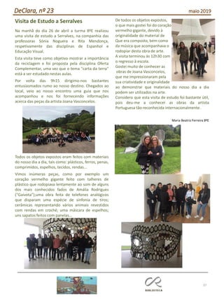 37
DeClara, nº 23 maio 2019
Visita de Estudo a Serralves
Na manhã do dia 26 de abril a turma 8ºE realizou
uma visita de estudo a Serralves, na companhia das
professoras Sónia Noguera e Rita Mendonça,
respetivamente das disciplinas de Espanhol e
Educação Visual.
Esta visita teve como objetivo mostrar a importância
da reciclagem e foi proposta pela disciplina Oferta
Complementar, uma vez que o tema "carta da terra"
está a ser estudado nestas aulas.
Por volta das 9h15 dirigimo-nos bastantes
entusiasmados rumo ao nosso destino. Chegados ao
local, veio ao nosso encontro uma guia que nos
acompanhou e nos foi fornecendo informações
acerca das peças da artista Joana Vasconcelos.
Todos os objetos expostos eram feitos com materiais
do nosso dia a dia, tais como: plásticos, ferros, penas,
comprimidos, espelhos, tecidos, rendas...
Vimos inúmeras peças, como por exemplo um
coração vermelho gigante feito com talheres de
plástico que rodopiava lentamente ao som de alguns
dos mais conhecidos fados de Amália Rodrigues
("Gaivota");uma obra feita de telefones analógicos
que disparam uma espécie de sinfonia de tiros;
cerâmicas representando vários animais revestidos
com rendas em croché; uma máscara de espelhos;
uns sapatos feitos com panelas...
De todos os objetos expostos,
o que mais gostei foi do coração
vermelho gigante, devido à
originalidade do material de
Que era composto, bem como
da música que acompanhava o
rodopiar desta obra de arte.
A visita terminou às 12h30 com
o regresso à escola.
Gostei muito de conhecer as
obras de Joana Vasconcelos,
que me impressionaram pela
sua criatividade e originalidade
ao demonstrar que materiais do nosso dia a dia
podem ser utilizados na arte.
Considero que esta visita de estudo foi bastante útil,
pois deu-me a conhecer as obras da artista
Portuguesa tão reconhecida internacionalmente.
Maria Beatriz Ferreira 8ºE
 