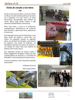 38
DeClara, nº 23 maio 2019
Visita de estudo a Serralves
7ºB
No dia 22 de março de 2019, a turma do 7ºB foi
ao Museu de Arte Contemporânea de Serralves
ver a exposição “I´m your mirror”, de Joana
Vasconcelos, acompanhada pela Diretora de
Turma, Maria Jorge Rocha Urbano e pela
professora de Matemática, Carla Duarte.
Pelas nove horas, a turma e as professoras
acompanhantes deslocaram-se de autocarro
para Serralves e, pelas doze horas, regressaram
à Escola a pé.
Esta exposição reúne mais de trinta peças, umas
delas dentro do edifício e outras fora, nos
jardins. Da exposição constam as seguintes
obras: um candeeiro de tampões, uma máscara
de espelhos, uma pistola de telefones, um
helicóptero decorado com penas de avestruz e
um coração de Viana, feito com talheres de
plástico, entre muitas outras.
Esta exposição resultou da parceria entre o
Museu Guggenheim de Bilbao, o Museu de Arte
Contemporânea de Serralves e a Kunsthall de
Roterdão e é comissariada por Enrique Juncosa.
A turma considerou a visita “divertida e bastante
interessante”.
A Diretora de turma
Maria Jorge Urbano
 