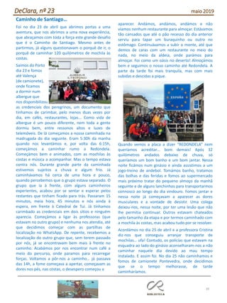 39
DeClara, nº 23 maio 2019
Caminho de Santiago…
Foi no dia 23 de abril que abrimos portas a uma
aventura, que nos abrimos a uma nova experiência,
que abraçamos com toda a força este grande desafio
que é o Caminho de Santiago. Mesmo antes de
partirmos, já alguns questionavam o porquê de ir, o
porquê de caminhar 120 quilómetros de mochila às
costas.
Saímos do Porto
dia 23 e fomos
até Valença
(de camionete),
onde ficamos
a dormir num
albergue que
nos disponibilizou
as credenciais dos peregrinos, um documento que
tínhamos de carimbar, pelo menos duas vezes por
dia, em cafés, restaurantes, lojas... Como vida de
albergue é um pouco diferente, nem toda a gente
dormiu bem, entre ressonos altos e luzes de
telemóveis. De lá começamos a nossa caminhada na
madrugada do dia seguinte. Eram 5:30h da manha
quando nos levantámos e, por volta das 6:15h,
começámos a caminhar rumo a Redondela.
Começámos bem e animados, com as mochilas às
costas e música a acompanhar. Mas o tempo estava
contra nós. Durante grande parte da caminhada
estivemos sujeitos a chuva e algum frio. Já
caminhávamos há cerca de uma hora e pouco,
quando percebemos que o grupo estava separado. O
grupo que ia à frente, com alguns caminheiros
experientes, acabou por se sentar e esperar pelos
restantes que tinham ficado para trás. Passaram 15
minutos, meia hora, 45 minutos e nós ainda à
espera, em frente à Catedral de Tui. Já tínhamos
carimbado as credenciais em dois sítios e ninguém
aparecia. Começámos a ligar às professoras (que
estavam no outro grupo) e nenhuma nos atendia, até
que decidimos começar com as partilhas de
localização no WhatsApp. De repente, recebemos a
localização do outro grupo que, sem terem passado
por nós, já se encontravam bem mais à frente no
caminho. Acabámos por nos encontrar num café a
meio do percurso, onde paramos para recarregar
forças. Voltamos a pôr-nos a caminho… já passava
das 14h, a fome começava a apertar, começavam as
dores nos pés, nas costas, o desespero começou a
aparecer. Andámos, andámos, andámos e não
víamos nenhum restaurante para almoçar. Estávamos
tão cansados que até o pão recesso do dia anterior
serviu para tapar um buraquinho ou outro no
estômago. Continuávamos a subir o monte, até que
demos de caras com um restaurante no meio do
nada, no meio da aldeia, onde parámos para
almoçar. Foi como um oásis no deserto! Almoçámos
bem e seguimos o nosso caminho até Redondela. A
parte da tarde foi mais tranquila, mas com mais
subidas e descidas a pique.
Quando vemos a placa a dizer “REDONDELA” nem
queríamos acreditar… bom demais! Após 32
quilómetros andados debaixo de chuva, só
queríamos um bom banho e um bom jantar. Nessa
noite ficámos num ginásio e ainda assistimos a um
jogo-treino de andebol. Tomámos banho, tratamos
das bolhas e das feridas e fomos ao supermercado
mais próximo tratar do pequeno almoço da manhã
seguinte e de alguns lanchinhos para transportarmos
connosco ao longo do dia vindouro. Fomos jantar e
nessa noite já começavam a aparecer as dores
musculares e a vontade de desistir. Uma colega
deixou-nos, nessa noite, por ter uma lesão que não
lhe permitia continuar. Outros estavam chateados
pelo tamanho da etapa e por termos caminhado com
a mochila às costas, mas acabou tudo por se resolver.
Acordámos no dia 25 de abril e a professora Cristina
diz-nos que conseguiu arranjar transporte de
mochilas… ufa! Contudo, os polícias que estavam na
esquadra ao lado do ginásio aconselharam-nos a não
caminhar naquele dia devido ao mau tempo
instalado. E assim foi. No dia 25 não caminhamos e
fomos de camionete Pontevedra, onde decidimos
que se o tempo melhorasse, de tarde
caminharíamos.
 