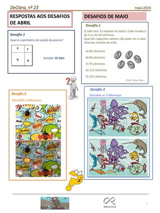 4
RESPOSTAS AOS DESAFIOS
DE ABRIL
DESAFIOS DE MAIO
DeClara, nº 23 maio 2019
Qual é o perímetro da secção da piscina?
Solução: D) 16m
Desafio 1
Desafio 1
O João tem 13 moedas no bolso. Cada moeda é
de 5 ou de 10 cêntimos.
Qual dos seguintes valores não pode ser o valor
total das moedas do João.
Prof. Artur Neri
A) 80 cêntimos
B) 60 cêntimos
C) 70 cêntimos
D) 115 cêntimos
E) 125 cêntimos
Desafio 2
SOLUÇÃO: 4 diferenças.
Desafio 2
Descobre as 7 diferenças
 