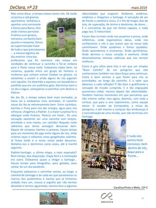 40
DeClara, nº 23 maio 2019
Mas como disse, o tempo estava contra nós. De tarde
só piorou e até granizo
apanhámos. Voltámos a
apanhar uma camionete
e fomos para Barro, sítio
onde iríamos pernoitar.
Ficámos num ginásio,
tomamos um banho bem
quente e relaxante, fomos
ao supermercado tratar
de tudo o que precisávamos
… a mesma logística do
dia anterior. Uma das
professoras que foi connosco não estava em
condições de continuar o caminho e foi-se embora
para o Porto nessa noite. Estávamos todos bem, na
conversa, quando entra um grupo de homens e
mulheres que vinham treinar futebol no ginásio. Lá
estivemos a assistir e ainda alguns de nós jogaram
com aqueles. Foi divertido e aqueceu um bocadinho o
pavilhão que era um autêntico gelo. Dormimos bem e
no dia a seguir, começámos a caminhar com destino a
Pádron.
No dia 26, o tempo estava bem mais animador, já
havia sol e estávamos mais animados. O caminho
nesse dia fez-se extremamente bem. Entre carimbos,
barritas e fruta para nos dar energia, água para nos
refrescar, chegámos a Padrón. E a maior surpresa foi o
albergue onde ficámos. Parecia um hotel… foi uma
sensação excelente ver uma caminha com lençóis,
almofada e uma manta, um colchão! Naquela noite
sabíamos que íamos conseguir descansar bem.
Depois de compras, banhos e jantares, houve tempo
para um momento de jogo entre alguns de nós, onde
criámos laços e soltamos umas gargalhadas valentes.
Já ficava tarde e o nosso corpo pedia descanso.
Deitámo-nos e dormimos como anjos, até à manhã
seguinte.
Padrón-Santiago: a última etapa, a mais esperada!!
Bom tempo, boa disposição. Etapa fácil e a motivação
era outra. Estávamos quase a chegar a Santiago…
Houve tempo para fotografias, para gelados, para
cantar, foi um dia excelente.
Enquanto estávamos a caminhar vemos, ao longe, a
catedral de Santiago e de cada vez que passávamos os
marcos dos quilómetros e víamos que já tínhamos
andado mais um, crescia o orgulho por não termos
desistido e termos aguentado, mesmo face a algumas
adversidades que surgiram. Andámos, andámos,
andámos e chegamos a Santiago. A sensação de ver
de frente a catedral é única. É o fim de longos dias de
luta, de superação, de ânimo e desânimo, de dores….
É o concretizar de que nós fomos capazes, e nada
paga isso. É indiscritível.
Foram dias incríveis onde nos pusemos à prova, onde
refletimos, onde organizámos ideias, onde nos
conhecemos a nós e aos outros que ao nosso lado
caminhavam. Onde ajudámos e fomos ajudados.
Onde aprendemos e ensinamos. Onde partilhámos.
Onde abrimos o nosso coração à aventura. Onde
desenvolvemos imensas valências que nos tornam
melhores.
Como é giro olhar para trás e ver que um simples
“Buen Camiño” de um peregrino que não
conhecíamos também nos dava forças para continuar.
Como é bom vermos o que foram para nós as
prioridades, ao longo do caminho. E o valor que
dávamos a cada refeição? É tão bom e gratificante a
sensação de missão cumprida. E é tão engraçado
querermos voltar, mesmo depois das adversidades.
Também tivemos momentos em que pensámos que
não iríamos voltar, mas agora, dizemos, com toda a
certeza, que para o ano repetiremos, como equipa
sénior. O receber da Compostela, a missa do
peregrino, e até mesmo o comprar das lembranças é
a concretização de uma missão, que não terminou em
Santiago.
E tudo isto
vamos levar
connosco, bem
dentro de nós,
daqui para a
frente…
Carolina Pinto e Melo, 12º C
 