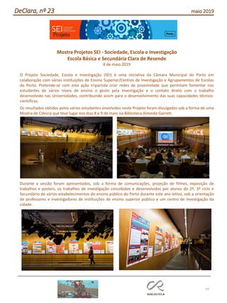 43
DeClara, nº 23 maio 2019
Mostra Projetos SEI - Sociedade, Escola e Investigação
Escola Básica e Secundária Clara de Resende
8 de maio 2019
O Projeto Sociedade, Escola e Investigação (SEI) é uma iniciativa da Câmara Municipal do Porto em
colaboração com várias instituições de Ensino Superior/Centros de Investigação e Agrupamentos de Escolas
do Porto. Pretende-se com esta ação tripartida criar redes de proximidade que permitam fomentar nos
estudantes de vários níveis de ensino o gosto pela Investigação e o contato direto com o trabalho
desenvolvido nas Universidades, contribuindo assim para o desenvolvimento das suas capacidades técnico-
científicas.
Os resultados obtidos pelos vários estudantes envolvidos neste Projeto foram divulgados sob a forma de uma
Mostra de Ciência que teve lugar nos dias 8 e 9 de maio na Biblioteca Almeida Garrett.
Durante a sessão foram apresentados, sob a forma de comunicações, projeção de filmes, exposição de
trabalhos e posters, os trabalhos de investigação concebidos e desenvolvidos por alunos do 2º, 3º ciclo e
Secundário de vários estabelecimentos do ensino público do Porto durante este ano letivo, sob a orientação
de professores e investigadores de instituições de ensino superior público e um centro de investigação da
cidade.
 
