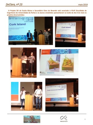 44
DeClara, nº 23 maio 2019
O Projeto SEI da Escola Básica e Secundária Clara de Resende está associado à FEUP (Faculdade de
Engenharia da Universidade do Porto) e os alunos envolvidos apresentaram na tarde do dia 8 de maio os
projetos desenvolvidos:
 