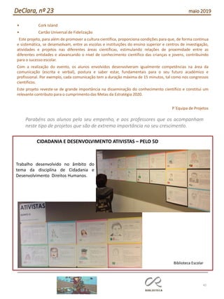 45
DeClara, nº 23 maio 2019
• Cork Island
• Cartão Universal de Fidelização
Este projeto, para além de promover a cultura científica, proporciona condições para que, de forma contínua
e sistemática, se desenvolvam, entre as escolas e instituições do ensino superior e centros de investigação,
atividades e projetos nas diferentes áreas científicas, estimulando relações de proximidade entre as
diferentes entidades e alavancando o nível de conhecimento científico das crianças e jovens, contribuindo
para o sucesso escolar.
Com a realização do evento, os alunos envolvidos desenvolveram igualmente competências na área da
comunicação (escrita e verbal), postura e saber estar, fundamentais para o seu futuro académico e
profissional. Por exemplo, cada comunicação tem a duração máxima de 15 minutos, tal como nos congressos
científicos.
Este projeto reveste-se de grande importância na disseminação do conhecimento científico e constitui um
relevante contributo para o cumprimento das Metas da Estratégia 2020.
P´Equipa de Projetos
Parabéns aos alunos pelo seu empenho, e aos professores que os acompanham
neste tipo de projetos que são de extrema importância no seu crescimento.
Trabalho desenvolvido no âmbito do
tema da disciplina de Cidadania e
Desenvolvimento Direitos Humanos.
CIDADANIA E DESENVOLVIMENTO ATIVISTAS – PELO 5D
Biblioteca Escolar
 