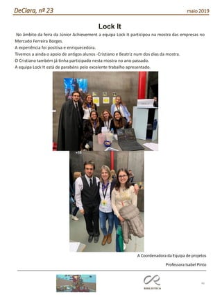46
DeClara, nº 23 maio 2019
Lock It
No âmbito da feira da Júnior Achievement a equipa Lock It participou na mostra das empresas no
Mercado Ferreira Borges.
A experiência foi positiva e enriquecedora.
Tivemos a ainda o apoio de antigos alunos -Cristiano e Beatriz num dos dias da mostra.
O Cristiano também já tinha participado nesta mostra no ano passado.
A equipa Lock It está de parabéns pelo excelente trabalho apresentado.
A Coordenadora da Equipa de projetos
Professora Isabel Pinto
 