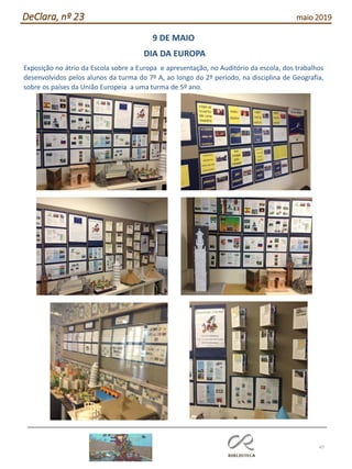 47
DeClara, nº 23 maio 2019
9 DE MAIO
DIA DA EUROPA
Exposição no átrio da Escola sobre a Europa e apresentação, no Auditório da escola, dos trabalhos
desenvolvidos pelos alunos da turma do 7º A, ao longo do 2º período, na disciplina de Geografia,
sobre os países da União Europeia a uma turma de 5º ano.
 