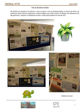 50
DeClara, nº 23 maio 2019
No âmbito da disciplina de Ciências e para assinalar o Dia da Biodiversidade os alunos de 8ºano da
professora Paula Sanches elaboraram cartazes digitais que estão visíveis no Blogue das bibliotecas do
Agrupamento, expostos na biblioteca escolar e serão apresentados em sala de aula.
Biblioteca Escolar
Dia da Biodiversidade
 