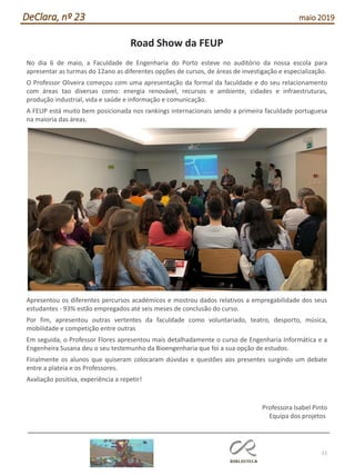 51
DeClara, nº 23 maio 2019
Road Show da FEUP
No dia 6 de maio, a Faculdade de Engenharia do Porto esteve no auditório da nossa escola para
apresentar as turmas do 12ano as diferentes opções de cursos, de áreas de investigação e especialização.
O Professor Oliveira começou com uma apresentação da formal da faculdade e do seu relacionamento
com áreas tao diversas como: energia renovável, recursos e ambiente, cidades e infraestruturas,
produção industrial, vida e saúde e informação e comunicação.
A FEUP está muito bem posicionada nos rankings internacionais sendo a primeira faculdade portuguesa
na maioria das áreas.
Apresentou os diferentes percursos académicos e mostrou dados relativos a empregabilidade dos seus
estudantes - 93% estão empregados até seis meses de conclusão do curso.
Por fim, apresentou outras vertentes da faculdade como voluntariado, teatro, desporto, música,
mobilidade e competição entre outras
Em seguida, o Professor Flores apresentou mais detalhadamente o curso de Engenharia Informática e a
Engenheira Susana deu o seu testemunho da Bioengenharia que foi a sua opção de estudos.
Finalmente os alunos que quiseram colocaram dúvidas e questões aos presentes surgindo um debate
entre a plateia e os Professores.
Avaliação positiva, experiência a repetir!
Professora Isabel Pinto
Equipa dos projetos
 