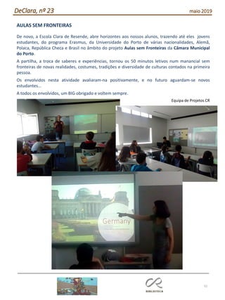 52
DeClara, nº 23 maio 2019
AULAS SEM FRONTEIRAS
De novo, a Escola Clara de Resende, abre horizontes aos nossos alunos, trazendo até eles jovens
estudantes, do programa Erasmus, da Universidade do Porto de várias nacionalidades, Alemã,
Polaca, República Checa e Brasil no âmbito do projeto Aulas sem Fronteiras da Câmara Municipal
do Porto.
A partilha, a troca de saberes e experiências, tornou os 50 minutos letivos num manancial sem
fronteiras de novas realidades, costumes, tradições e diversidade de culturas contados na primeira
pessoa.
Os envolvidos nesta atividade avaliaram-na positivamente, e no futuro aguardam-se novos
estudantes…
A todos os envolvidos, um BIG obrigado e voltem sempre.
Equipa de Projetos CR
 