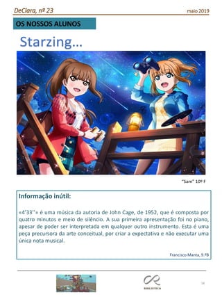 58
DeClara, nº 23 maio 2019
OS NOSSOS ALUNOS
“Sam” 10º F
Informação inútil:
«4’33’’» é uma música da autoria de John Cage, de 1952, que é composta por
quatro minutos e meio de silêncio. A sua primeira apresentação foi no piano,
apesar de poder ser interpretada em qualquer outro instrumento. Esta é uma
peça precursora da arte conceitual, por criar a expectativa e não executar uma
única nota musical.
Francisco Manta, 9.ºB
 