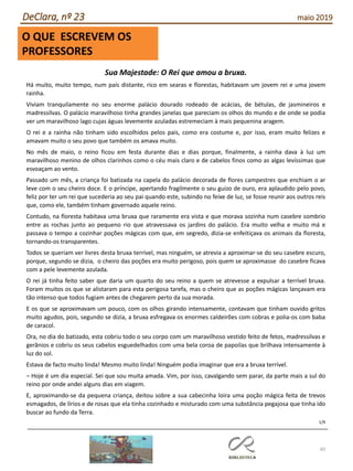 60
DeClara, nº 23 maio 2019
O QUE ESCREVEM OS
PROFESSORES
Sua Majestade: O Rei que amou a bruxa.
Há muito, muito tempo, num país distante, rico em searas e florestas, habitavam um jovem rei e uma jovem
rainha.
Viviam tranquilamente no seu enorme palácio dourado rodeado de acácias, de bétulas, de jasmineiros e
madressilvas. O palácio maravilhoso tinha grandes janelas que pareciam os olhos do mundo e de onde se podia
ver um maravilhoso lago cujas águas levemente azuladas estremeciam à mais pequenina aragem.
O rei e a rainha não tinham sido escolhidos pelos pais, como era costume e, por isso, eram muito felizes e
amavam muito o seu povo que também os amava muito.
No mês de maio, o reino ficou em festa durante dias e dias porque, finalmente, a rainha dava à luz um
maravilhoso menino de olhos clarinhos como o céu mais claro e de cabelos finos como as algas levíssimas que
esvoaçam ao vento.
Passado um mês, a criança foi batizada na capela do palácio decorada de flores campestres que enchiam o ar
leve com o seu cheiro doce. E o príncipe, apertando fragilmente o seu guizo de ouro, era aplaudido pelo povo,
feliz por ter um rei que sucederia ao seu pai quando este, subindo no feixe de luz, se fosse reunir aos outros reis
que, como ele, também tinham governado aquele reino.
Contudo, na floresta habitava uma bruxa que raramente era vista e que morava sozinha num casebre sombrio
entre as rochas junto ao pequeno rio que atravessava os jardins do palácio. Era muito velha e muito má e
passava o tempo a cozinhar poções mágicas com que, em segredo, dizia-se enfeitiçava os animais da floresta,
tornando-os transparentes.
Todos se queriam ver livres desta bruxa terrível, mas ninguém, se atrevia a aproximar-se do seu casebre escuro,
porque, segundo se dizia, o cheiro das poções era muito perigoso, pois quem se aproximasse do casebre ficava
com a pele levemente azulada.
O rei já tinha feito saber que daria um quarto do seu reino a quem se atrevesse a expulsar a terrível bruxa.
Foram muitos os que se alistaram para esta perigosa tarefa, mas o cheiro que as poções mágicas lançavam era
tão intenso que todos fugiam antes de chegarem perto da sua morada.
E os que se aproximavam um pouco, com os olhos girando intensamente, contavam que tinham ouvido gritos
muito agudos, pois, segundo se dizia, a bruxa esfregava os enormes caldeirões com cobras e polia-os com baba
de caracol.
Ora, no dia do batizado, esta cobriu todo o seu corpo com um maravilhoso vestido feito de fetos, madressilvas e
gerânios e cobriu os seus cabelos esguedelhados com uma bela coroa de papoilas que brilhava intensamente à
luz do sol.
Estava de facto muito linda! Mesmo muito linda! Ninguém podia imaginar que era a bruxa terrível.
– Hoje é um dia especial. Sei que sou muita amada. Vim, por isso, cavalgando sem parar, da parte mais a sul do
reino por onde andei alguns dias em viagem.
E, aproximando-se da pequena criança, deitou sobre a sua cabecinha loira uma poção mágica feita de trevos
esmagados, de lírios e de rosas que ela tinha cozinhado e misturado com uma substância pegajosa que tinha ido
buscar ao fundo da Terra.
1/9
 