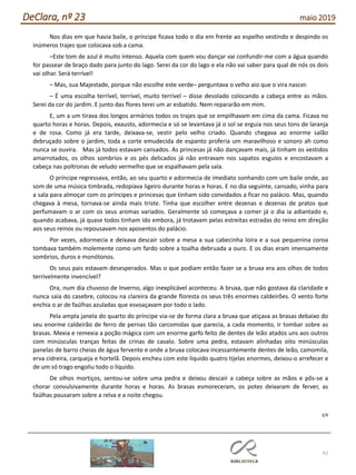 62
DeClara, nº 23 maio 2019
Nos dias em que havia baile, o príncipe ficava todo o dia em frente ao espelho vestindo e despindo os
inúmeros trajes que colocava sob a cama.
–Este tom de azul é muito intenso. Aquela com quem vou dançar vai confundir-me com a água quando
for passear de braço dado para junto do lago. Serei da cor do lago e ela não vai saber para qual de nós os dois
vai olhar. Será terrível!
– Mas, sua Majestade, porque não escolhe este verde– perguntava o velho aio que o vira nascer.
– É uma escolha terrível, terrível, muito terrível – disse desolado colocando a cabeça entre as mãos.
Serei da cor do jardim. E junto das flores terei um ar esbatido. Nem repararão em mim.
E, um a um tirava dos longos armários todos os trajes que se empilhavam em cima da cama. Ficava no
quarto horas e horas. Depois, exausto, adormecia e só se levantava já o sol se erguia nos seus tons de laranja
e de rosa. Como já era tarde, deixava-se, vestir pelo velho criado. Quando chegava ao enorme salão
debruçado sobre o jardim, toda a corte emudecida de espanto proferia um maravilhoso e sonoro ah como
nunca se ouvira. Mas já todos estavam cansados. As princesas já não dançavam mais, já tinham os vestidos
amarrotados, os olhos sombrios e os pés delicados já não entravam nos sapatos esguios e encostavam a
cabeça nas poltronas de veludo vermelho que se espalhavam pela sala.
O príncipe regressava, então, ao seu quarto e adormecia de imediato sonhando com um baile onde, ao
som de uma música timbrada, redopiava ligeiro durante horas e horas. E no dia seguinte, cansado, vinha para
a sala para almoçar com os príncipes e princesas que tinham sido convidados a ficar no palácio. Mas, quando
chegava à mesa, tornava-se ainda mais triste. Tinha que escolher entre dezenas e dezenas de pratos que
perfumavam o ar com os seus aromas variados. Geralmente só começava a comer já o dia ia adiantado e,
quando acabava, já quase todos tinham ido embora, já trotavam pelas estreitas estradas do reino em direção
aos seus reinos ou repousavam nos aposentos do palácio.
Por vezes, adormecia e deixava descair sobre a mesa a sua cabecinha loira e a sua pequenina coroa
tombava também molemente como um fardo sobre a toalha debruada a ouro. E os dias eram imensamente
sombrios, duros e monótonos.
Os seus pais estavam desesperados. Mas o que podiam então fazer se a bruxa era aos olhos de todos
terrivelmente invencível?
Ora, num dia chuvoso de Inverno, algo inexplicável aconteceu. A bruxa, que não gostava da claridade e
nunca saia do casebre, colocou na clareira da grande floresta os seus três enormes caldeirões. O vento forte
enchia o ar de faúlhas azuladas que esvoaçavam por todo o lado.
Pela ampla janela do quarto do príncipe via-se de forma clara a bruxa que atiçava as brasas debaixo do
seu enorme caldeirão de ferro de pernas tão carcomidas que parecia, a cada momento, ir tombar sobre as
brasas. Mexia e remexia a poção mágica com um enorme garfo feito de dentes de leão atados uns aos outros
com minúsculas tranças feitas de crinas de cavalo. Sobre uma pedra, estavam alinhadas oito minúsculas
panelas de barro cheias de água fervente e onde a bruxa colocava incessantemente dentes de leão, camomila,
erva cidreira, carqueja e hortelã. Depois encheu com este líquido quatro tijelas enormes, deixou-o arrefecer e
de um só trago engoliu todo o líquido.
De olhos mortiços, sentou-se sobre uma pedra e deixou descair a cabeça sobre as mãos e pôs-se a
chorar convulsivamente durante horas e horas. As brasas esmoreceram, os potes deixaram de ferver, as
faúlhas pousaram sobre a relva e a noite chegou.
3/9
 