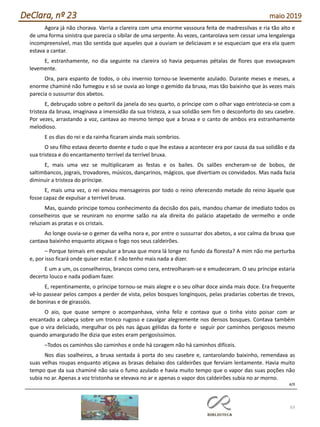 63
DeClara, nº 23 maio 2019
Agora já não chorava. Varria a clareira com uma enorme vassoura feita de madressilvas e ria tão alto e
de uma forma sinistra que parecia o sibilar de uma serpente. Às vezes, cantarolava sem cessar uma lengalenga
incompreensível, mas tão sentida que aqueles que a ouviam se deliciavam e se esqueciam que era ela quem
estava a cantar.
E, estranhamente, no dia seguinte na clareira só havia pequenas pétalas de flores que esvoaçavam
levemente.
Ora, para espanto de todos, o céu invernio tornou-se levemente azulado. Durante meses e meses, a
enorme chaminé não fumegou e só se ouvia ao longe o gemido da bruxa, mas tão baixinho que às vezes mais
parecia o sussurrar dos abetos.
E, debruçado sobre o peitoril da janela do seu quarto, o príncipe com o olhar vago entristecia-se com a
tristeza da bruxa, imaginava a imensidão da sua tristeza, a sua solidão sem fim o desconforto do seu casebre.
Por vezes, arrastando a voz, cantava ao mesmo tempo que a bruxa e o canto de ambos era estranhamente
melodioso.
E os dias do rei e da rainha ficaram ainda mais sombrios.
O seu filho estava decerto doente e tudo o que lhe estava a acontecer era por causa da sua solidão e da
sua tristeza e do encantamento terrível da terrível bruxa.
E, mais uma vez se multiplicaram as festas e os bailes. Os salões encheram-se de bobos, de
saltimbancos, jograis, trovadores, músicos, dançarinos, mágicos, que divertiam os convidados. Mas nada fazia
diminuir a tristeza do príncipe.
E, mais uma vez, o rei enviou mensageiros por todo o reino oferecendo metade do reino àquele que
fosse capaz de expulsar a terrível bruxa.
Mas, quando príncipe tomou conhecimento da decisão dos pais, mandou chamar de imediato todos os
conselheiros que se reuniram no enorme salão na ala direita do palácio atapetado de vermelho e onde
reluziam as pratas e os cristais.
Ao longe ouvia-se o gemer da velha nora e, por entre o sussurrar dos abetos, a voz calma da bruxa que
cantava baixinho enquanto atiçava o fogo nos seus caldeirões.
– Porque teimais em expulsar a bruxa que mora lá longe no fundo da floresta? A mim não me perturba
e, por isso ficará onde quiser estar. E não tenho mais nada a dizer.
E um a um, os conselheiros, brancos como cera, entreolharam-se e emudeceram. O seu príncipe estaria
decerto louco e nada podiam fazer.
E, repentinamente, o príncipe tornou-se mais alegre e o seu olhar doce ainda mais doce. Era frequente
vê-lo passear pelos campos a perder de vista, pelos bosques longínquos, pelas pradarias cobertas de trevos,
de boninas e de girassóis.
O aio, que quase sempre o acompanhava, vinha feliz e contava que o tinha visto poisar com ar
encantado a cabeça sobre um tronco rugoso e cavalgar alegremente nos densos bosques. Contava também
que o vira deliciado, mergulhar os pés nas águas gélidas da fonte e seguir por caminhos perigosos mesmo
quando amargurado lhe dizia que estes eram perigosíssimos.
–Todos os caminhos são caminhos e onde há coragem não há caminhos difíceis.
Nos dias soalheiros, a bruxa sentada à porta do seu casebre e, cantarolando baixinho, remendava as
suas velhas roupas enquanto atiçava as brasas debaixo dos caldeirões que ferviam lentamente. Havia muito
tempo que da sua chaminé não saia o fumo azulado e havia muito tempo que o vapor das suas poções não
subia no ar. Apenas a voz tristonha se elevava no ar e apenas o vapor dos caldeirões subia no ar morno.
4/9
 