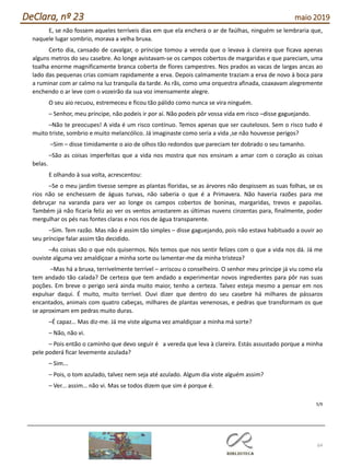 64
DeClara, nº 23 maio 2019
E, se não fossem aqueles terríveis dias em que ela enchera o ar de faúlhas, ninguém se lembraria que,
naquele lugar sombrio, morava a velha bruxa.
Certo dia, cansado de cavalgar, o príncipe tomou a vereda que o levava à clareira que ficava apenas
alguns metros do seu casebre. Ao longe avistavam-se os campos cobertos de margaridas e que pareciam, uma
toalha enorme magnificamente branca coberta de flores campestres. Nos prados as vacas de largas ancas ao
lado das pequenas crias comiam rapidamente a erva. Depois calmamente traziam a erva de novo à boca para
a ruminar com ar calmo na luz tranquila da tarde. As rãs, como uma orquestra afinada, coaxavam alegremente
enchendo o ar leve com o vozeirão da sua voz imensamente alegre.
O seu aio recuou, estremeceu e ficou tão pálido como nunca se vira ninguém.
– Senhor, meu príncipe, não podeis ir por aí. Não podeis pôr vossa vida em risco –disse gaguejando.
–Não te preocupes! A vida é um risco contínuo. Temos apenas que ser cautelosos. Sem o risco tudo é
muito triste, sombrio e muito melancólico. Já imaginaste como seria a vida ,se não houvesse perigos?
–Sim – disse timidamente o aio de olhos tão redondos que pareciam ter dobrado o seu tamanho.
–São as coisas imperfeitas que a vida nos mostra que nos ensinam a amar com o coração as coisas
belas.
E olhando à sua volta, acrescentou:
–Se o meu jardim tivesse sempre as plantas floridas, se as árvores não despissem as suas folhas, se os
rios não se enchessem de águas turvas, não saberia o que é a Primavera. Não haveria razões para me
debruçar na varanda para ver ao longe os campos cobertos de boninas, margaridas, trevos e papoilas.
Também já não ficaria feliz ao ver os ventos arrastarem as últimas nuvens cinzentas para, finalmente, poder
mergulhar os pés nas fontes claras e nos rios de água transparente.
–Sim. Tem razão. Mas não é assim tão simples – disse gaguejando, pois não estava habituado a ouvir ao
seu príncipe falar assim tão decidido.
–As coisas são o que nós quisermos. Nós temos que nos sentir felizes com o que a vida nos dá. Já me
ouviste alguma vez amaldiçoar a minha sorte ou lamentar-me da minha tristeza?
–Mas há a bruxa, terrivelmente terrível – arriscou o conselheiro. O senhor meu príncipe já viu como ela
tem andado tão calada? De certeza que tem andado a experimentar novos ingredientes para pôr nas suas
poções. Em breve o perigo será ainda muito maior, tenho a certeza. Talvez esteja mesmo a pensar em nos
expulsar daqui. É muito, muito terrível. Ouvi dizer que dentro do seu casebre há milhares de pássaros
encantados, animais com quatro cabeças, milhares de plantas venenosas, e pedras que transformam os que
se aproximam em pedras muito duras.
–É capaz… Mas diz-me. Já me viste alguma vez amaldiçoar a minha má sorte?
– Não, não vi.
– Pois então o caminho que devo seguir é a vereda que leva à clareira. Estás assustado porque a minha
pele poderá ficar levemente azulada?
– Sim...
– Pois, o tom azulado, talvez nem seja até azulado. Algum dia viste alguém assim?
– Ver... assim… não vi. Mas se todos dizem que sim é porque é.
5/9
 