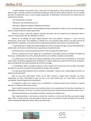 65
DeClara, nº 23 maio 2019
– A pele é apenas a nossa pele, não é a nossa alma. O importante é a nossa maneira de estar no mundo.
Branca, negra, vermelha, amarela ou levemente azulada que importa? Somos todos humanos, com um coração
que bate. O importante é que o nosso coração seja grande. O importante é não estarmos no mundo como se
estivéssemos sozinhos.
–Irei sozinho disse o príncipe.
–Não posso. Sou responsável por vós.
–Não agora. Regressa ao palácio. Regressarei em breve.
E tomando o pequeno atalho à direita ladeado de velhos castanheiros, cedros e tuias o príncipe chegou à
clareia. À volta reinava um silêncio quase total.
Apenas se ouvia o canto das cigarras cantando sem parar sob um choupo que se debruçava sobre o
riacho e o coaxar sonoro das rãs saltitando no charco
Retirou de um alforge um velho alaúde brilhante como uma pérola e começou a tocar uma ária
antiquíssima, muito triste, mas melodiosa. O alaúde com o seu pequeno braço parecia uma gota enorme de
água brilhante e magnífica. A sua parte de trás composta por pequenas ripas parecia uma pequena pipa.
E, repentinamente, a alegria do príncipe despareceu como num passe de magia. Pousou delicadamente o
alaúde sobre a relva de um verde tão escuro que parecia uma pedra de jade.
O príncipe tocara a mesma ária pela quinta vez e não era capaz de escolher outra.
Pousou o alaude sob o tronco rugoso de um castanheiro e deu alguns passos em direção ao casebre da
bruxa que, sentada sobre uma rocha, alisava docemente com os dedos os cabelos emaranhados.
Viu, então, que as suas mãos eram esguias e delicadas, os seus olhos de um azul profundo e os seus pés
muito verdes. Caminhava vagarosamente arrastando uns velhos sapatos que cobrira com flores de camomila e
atara com folhas de louro que entrançara de uma forma invulgar.
E, maravilhado, voltou ao castelo e passou a noite a sonhar com a bruxa que tinha os olhos mais doces
que todas as princesas com quem tinha dançado nas longas noites de baile.
E os dias do príncipe deixaram de ser sombrios e enevoados. Passou a sair a cavalo logo de manhã e só
voltava ao início da tarde.
Mas os seus pais continuavam tristes. O seu filho crescera, já devia tomar decisões nas coisas
importantes do reino. Preocupava-os que, um dia, o seu reino ficasse sem rei e que todos os tesouros
acumulados durante longos anos se perdessem.
E, enquanto o velho rei se reunia com os conselheiros, o príncipe passava horas olhando os campos
extensos e a clareira onde morava a bruxa.
Numa manhã chuvosa de Inverno, saíra sozinho ainda o sol se escondia por trás das altas montanhas. Os
relâmpagos iluminavam o ar escuro e as nuvens eram tão escuras que parecem poisar levemente sobre a terra.
O príncipe embrenhou-se nos bosques sombrios e atravessou o pequeno rio.
Mas, repentinamente, o céu tornou-se ainda mais sombrio e a chuva era tão forte que parecia alagar
toda a terra. O vento era tão cruel que parecia arrancar uma a uma todas as árvores da floresta. As ervas de
raízes transparentes dobravam sobre o chão o seu caule mole.
6/9
 