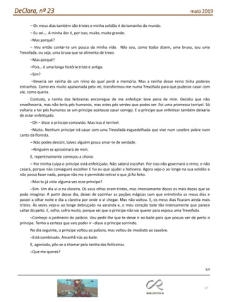 67
DeClara, nº 23 maio 2019
– Os meus dias também são tristes e minha solidão é do tamanho do mundo.
– Eu sei…. A minha dor é, por isso, muito, muito grande.
–Mas porquê?
– Vou então contar-te um pouco da minha vida. Não sou, como todos dizem, uma bruxa, sou uma
Trevofada, ou seja, uma bruxa que se alimenta de trevo.
–Mas porquê?
–Pois… é uma longa história triste e antiga.
–Sim?
–Deveria ser rainha de um reino do qual perdi a memória. Mas a rainha desse reino tinha poderes
estranhos. Como era muito apaixonada pelo rei, transformou-me numa Trevofada para que pudesse casar com
ele, como queria.
Contudo, a rainha das feiticeiras encarregue de me enfeitiçar teve pena de mim. Decidiu que não
envelheceria, mas não teria pés humanos, mas estes pés verdes que podes ver. Foi uma promessa terrível. Só
voltaria a ter pés humanos se um príncipe aceitasse casar comigo. E o príncipe que enfeiticei também deixaria
de estar enfeitiçado.
–Oh – disse o príncipe comovido. Mas isso é terrível.
–Muito. Nenhum príncipe irá casar com uma Trevofada esguedelhada que vive num casebre pobre num
canto da floresta.
– Não podes desistir, talvez alguém possa amar-te de verdade.
–Ninguém se aproximará de mim.
E, repentinamente começou a chorar.
– Por minha culpa o príncipe está enfeitiçado. Não saberá escolher. Por isso não governará o reino, e não
casará, porque não conseguirá escolher E fui eu que ajudei a feiticeira. Agora vejo-o ao longe na sua solidão e
não posso fazer nada, porque não me é permitido retirar o que já foi feito.
–Mas tu já viste alguma vez esse príncipe?
–Sim. Um dia vi-o na clareira. Os seus olhos eram tristes, mas imensamente doces os mais doces que se
pode imaginar. A partir desse dia, deixei de cozinhar as poções mágicas com que entretinha os meus dias e
passei a olhar noite e dia a clareira por onde o vi chegar. Mas não voltou. E, os meus dias ficaram ainda mais
tristes. Às vezes vejo-o ao longe debruçado na varanda e, o meu coração bate tão intensamente que parece
saltar do peito. E, sofro, sofro muito, porque sei que o príncipe não vai querer para esposa uma Trevofada.
–Conheço o jardineiro do palácio. Vou pedir-lhe que te deixe ir ao baile para que possas ver de perto o
príncipe. Tenho a certeza que vais poder ir –disse o príncipe sorrindo.
No dia seguinte, o príncipe voltou ao palácio, mas voltou de imediato ao casebre.
–Está combinado. Amanhã irás ao baile.
E, agoniada, pôs-se a chamar pela rainha das feiticeiras.
–Que me queres?
8/9
 